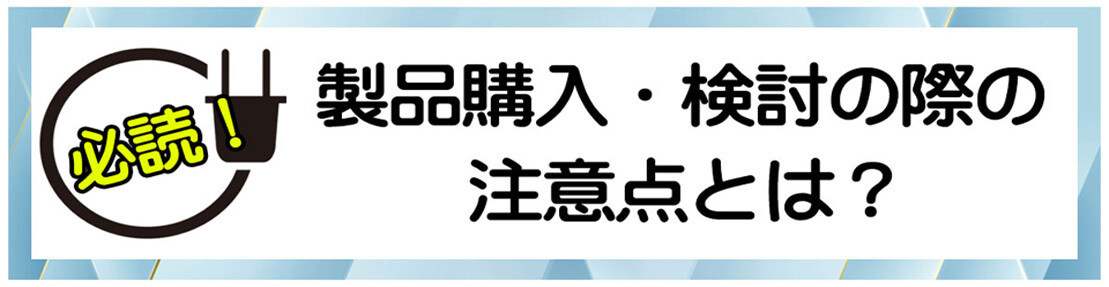 製品購入・検討の際の注意点とは？